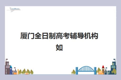 厦门全日制高考辅导机构如何选？2025最新排名与封闭式集训班深度解析