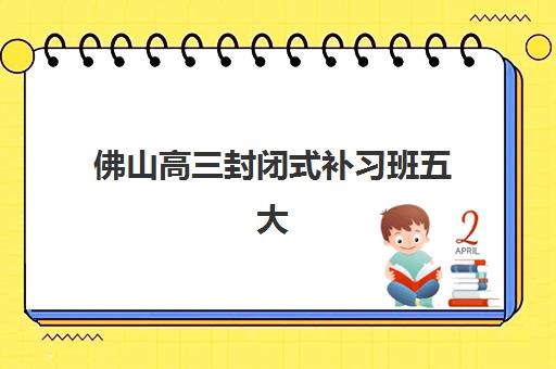 佛山高三封闭式补习班五大公办机构运营分析如何着手？2025年最新权威解析、各校运营特色与科学择校全指南