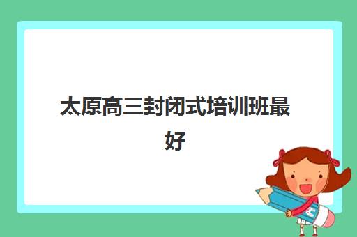 太原高三封闭式培训班最好辅导学校有哪些？2025年权威排名、课程特色与择校全指南