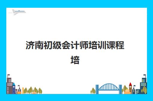 济南初级会计师培训课程培训机构有哪些学校好？2025年最新排名、择校指南与成功案例全解析