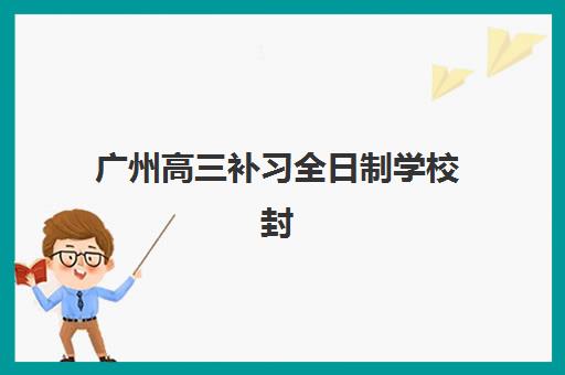 广州高三补习全日制学校封闭学校有哪些学校？2025年十大精选机构与择校全指南