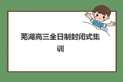 芜湖高三全日制封闭式集训机构如何选？2025年实力排名前十榜单与择校指南