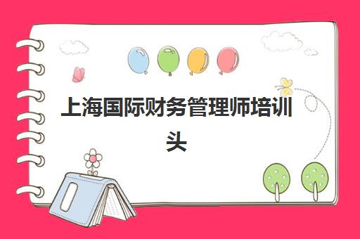 上海国际财务管理师培训头部机构年度白皮书如何获取？2025年最新数据解读、机构排名与备考策略全指南