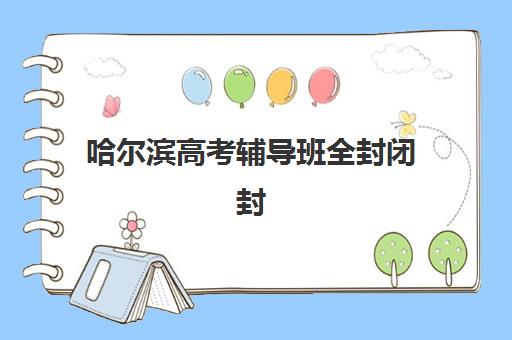 哈尔滨高考辅导班全封闭封闭式集训营有哪些？2025年最新权威名单、择校指南与成功案例全解析