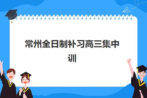 常州全日制补习高三集中训练营有哪些地方可选？2025年最新Top10排名、择校指南与成功案例深度解析