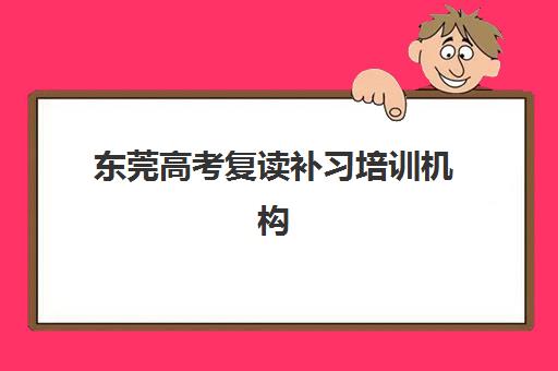 东莞高考复读补习培训机构集训营哪个比较好一点？2025年最新权威排名、择校标准与成功案例全解析
