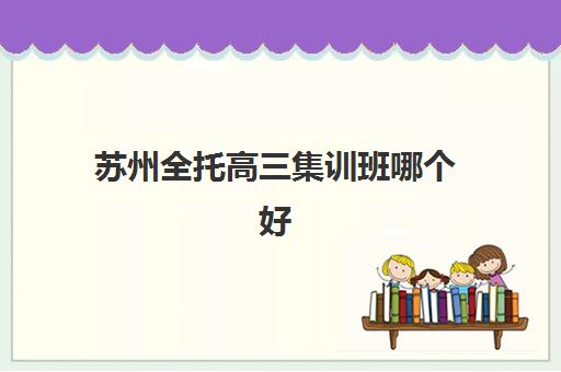 苏州全托高三集训班哪个好一点？2025年最新苏州全托高三集训班排名前十名单与择校全攻略