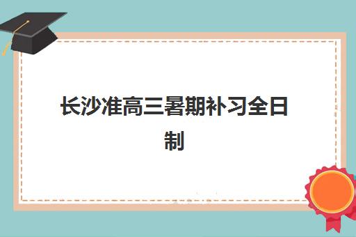 长沙准高三暑期补习全日制时间2025具体时间如何安排？最新权威课程日程、各校时间表与科学规划全指南