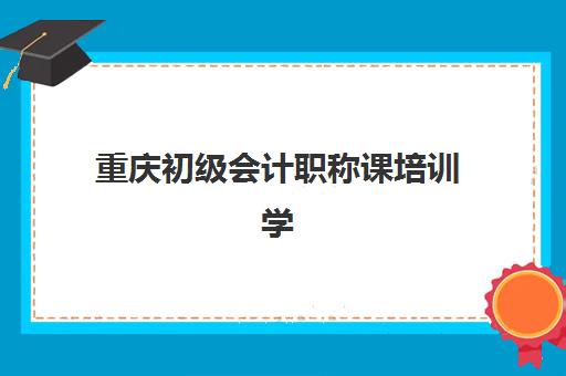 重庆初级会计职称课培训学校排名一览表如何查？2025年最新前十机构对比与择校指南