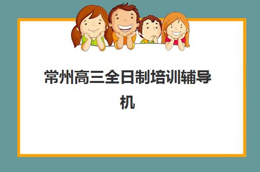 常州高三全日制培训辅导机构哪家强一点？2025年十大权威排名解析、各校特色对比与科学择校全指南