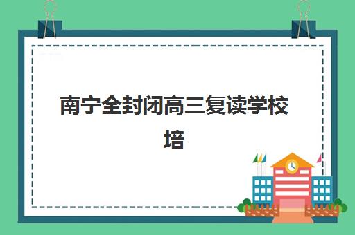南宁全封闭高三复读学校培训机构有哪些地方？2025年权威排名、择校指南与避坑全攻略