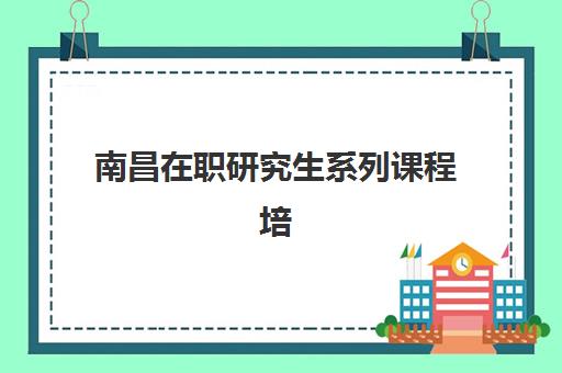 南昌在职研究生系列课程培训班哪个好一点如何科学选择？2025年权威TOP5排名解析、择校指南与成功策略