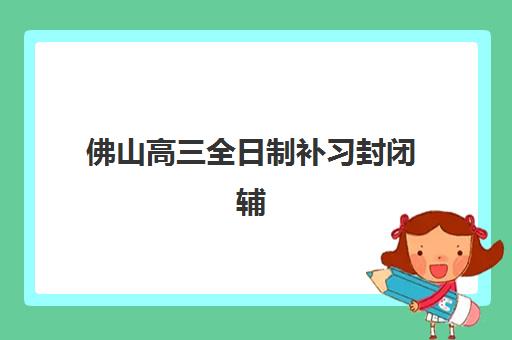 佛山高三全日制补习封闭辅导机构如何选择最佳？2025年最新十大排名与科学择校全流程指南