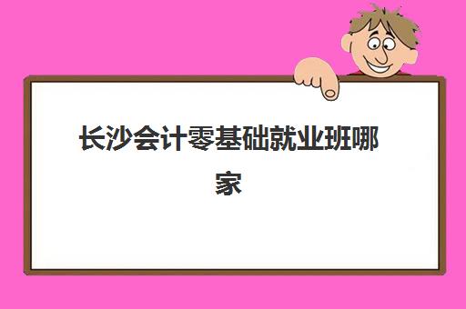 长沙会计零基础就业班哪家好？2025年用户满意度标杆机构详细评测与择校指南