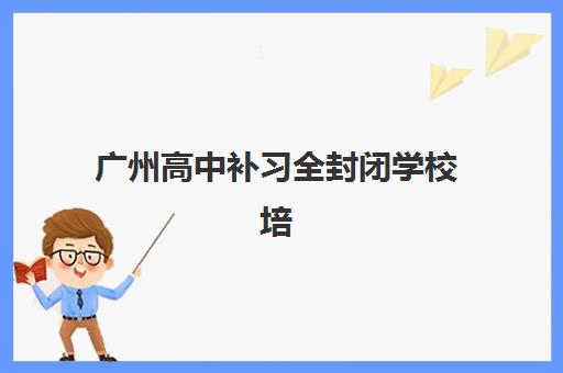 广州高中补习全封闭学校培训学校排名前十名有哪些？2025年十大机构实力对比、课程特色与科学择校指南全解析