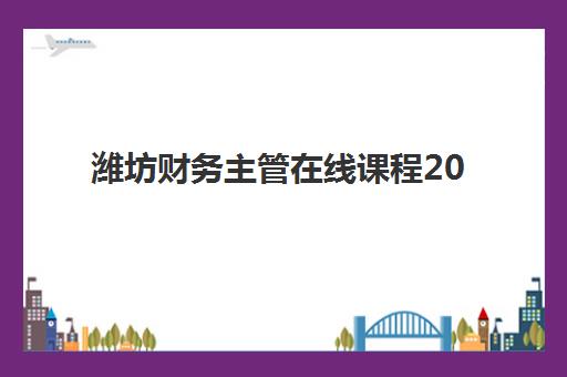 潍坊财务主管在线课程2025年时间是多少？最新权威时间表解析、报名流程与高效学习全指南