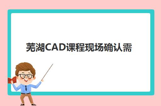 芜湖CAD课程现场确认需要什么？2025年材料清单与报名全流程指南