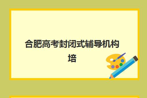 合肥高考封闭式辅导机构培训基地有哪些学校？2025年最新TOP10排名、择校指南与成功案例全解析