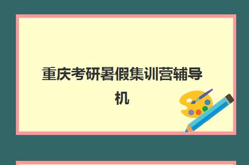 重庆考研暑假集训营辅导机构哪家强些啊？2025年权威排名深度解析与科学择校全指南