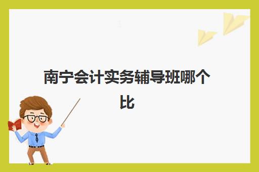 南宁会计实务辅导班哪个比较好一点？2025年十大权威机构排名与科学择校全指南