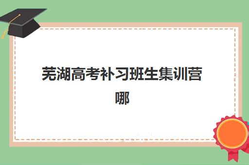 芜湖高考补习班生集训营哪家口碑好？2025年最新排名、收费标准与择校全攻略
