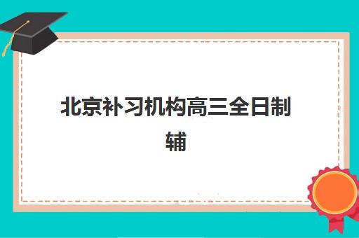 北京补习机构高三全日制辅导班排名一览表如何查询？2025年最新榜单、择校指南与成功案例解析