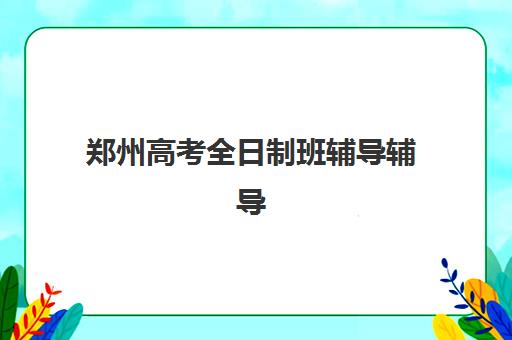 郑州高考全日制班辅导辅导班哪个比较好一点？2025年最新排名前十、各校特色解析与科学择校全指南