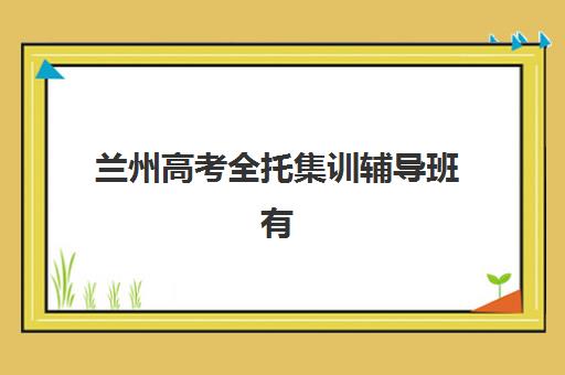 兰州高考全托集训辅导班有哪些学校？2025年最新排名详情、择校标准与报名全指南