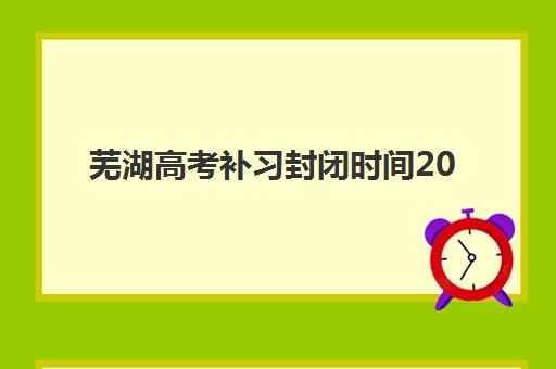 芜湖高考补习封闭时间2025具体时间如何查询最准确？最新时间表、备考规划与择校指南全解析