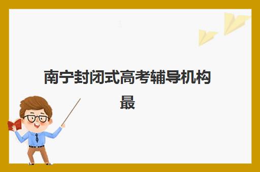 南宁封闭式高考辅导机构最容易的大学是哪个？2025年最新权威排名、各校升学数据与科学择校全攻略指南