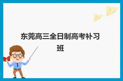 东莞高三全日制高考补习班培训学校排名榜最新情况如何？2025年权威榜单、择校指南与性价比全解析