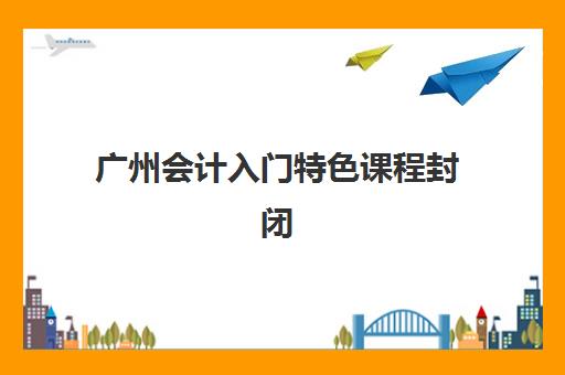 广州会计入门特色课程封闭式集训营有哪些机构可选？2025年最新TOP机构榜单、课程特色对比与科学择校全指南