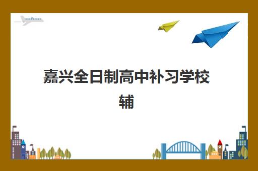 嘉兴全日制高中补习学校辅导班哪个比较好一点？2025年顶尖机构对比与科学择校全指南
