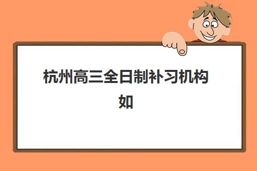 杭州高三全日制补习机构如何选择，2025年最新排名与五大机构收费标准解析