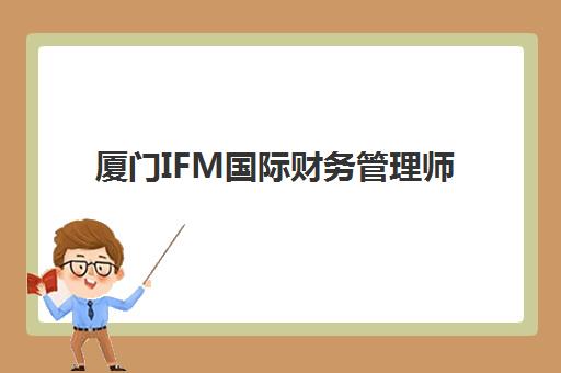 厦门IFM国际财务管理师课程时间2025年公布如何查询？最新课程表获取方法、考试时间与报名全指南