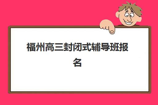 福州高三封闭式辅导班报名2025报名时间如何安排？最新招生政策、时间节点与科学择校全指南