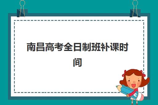 南昌高考全日制班补课时间2025年具体时间如何安排？最新课程表与择校指南