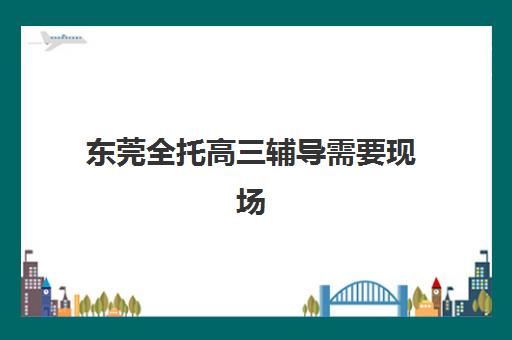 东莞全托高三辅导需要现场确认吗现在，2025年报名流程、材料准备与机构选择全指南