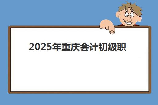 2025年重庆会计初级职称培训课程时间具体安排指南：考试日程、培训班周期与备考规划全解析