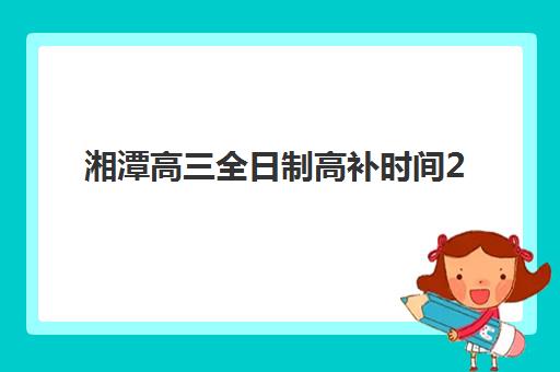湘潭高三全日制高补时间2025具体时间全知道！最新报名节点、名校招生计划与全年备考日历详解