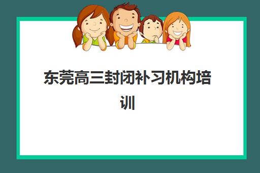 东莞高三封闭补习机构培训机构有哪些学校好？2025年最新TOP10排名、择校指南与成功案例深度解析