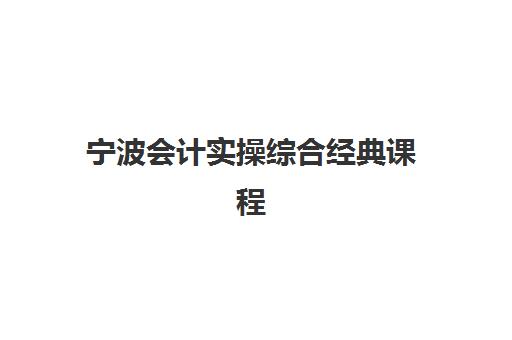 宁波会计实操综合经典课程辅导班哪个比较好一点？2025年权威机构评测、特色课程深度对比与科学报读全攻略