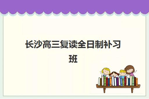 长沙高三复读全日制补习班辅导机构排名榜单如何查询？2025年最新权威排名与择校全攻略
