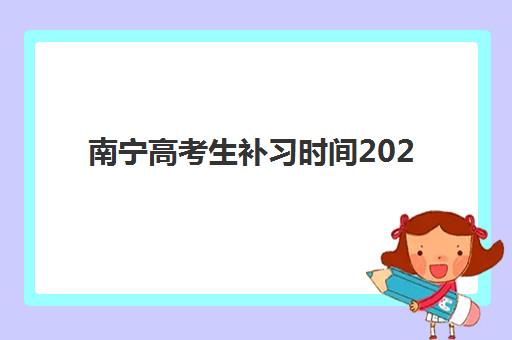 南宁高考生补习时间2025考试时间表如何查询？2025年广西高考官方时间表、备考计划与补习机构选择全攻略