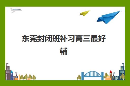 东莞封闭班补习高三最好辅导学校排名出炉，2025年五大封闭式冲刺班优劣对比与择校指南
