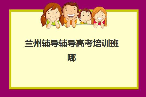 兰州辅导辅导高考培训班哪家好多少钱？2025年兰州高考辅导班排名前十与费用全攻略