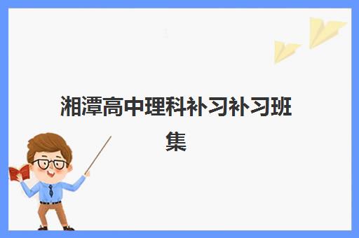 湘潭高中理科补习补习班集训营排名榜单最新如何查询？2025年最新十大排名、各校特色优势与科学择校全攻略