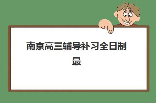 南京高三辅导补习全日制最好的培训机构排名如何查询？2025年最新权威榜单、择校指南与性价比分析全攻略
