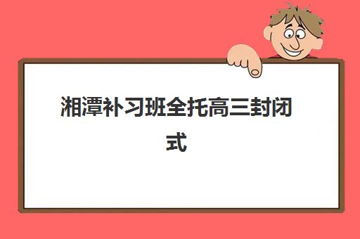 湘潭补习班全托高三封闭式集训营地址电话如何查询？最新联系方式、报名流程与择校指南