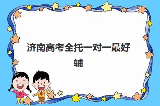 济南高考全托一对一最好辅导学校是哪个？2025年最新权威排名解析、择校标准与报名全流程指南